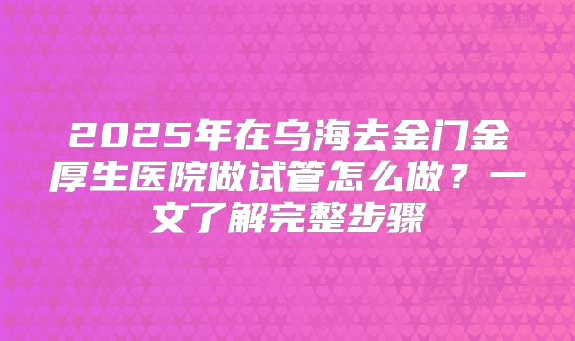 2025年在乌海去金门金厚生医院做试管怎么做？一文了解完整步骤