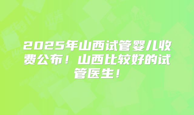 2025年山西试管婴儿收费公布！山西比较好的试管医生！