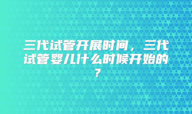 三代试管开展时间，三代试管婴儿什么时候开始的？