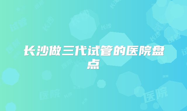 长沙做三代试管的医院盘点