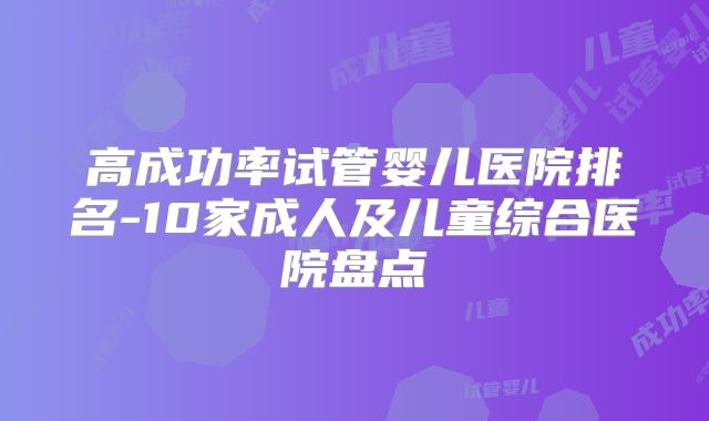 高成功率试管婴儿医院排名-10家成人及儿童综合医院盘点