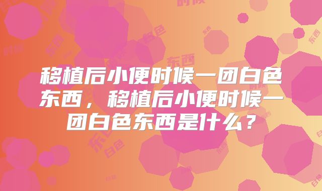 移植后小便时候一团白色东西，移植后小便时候一团白色东西是什么？