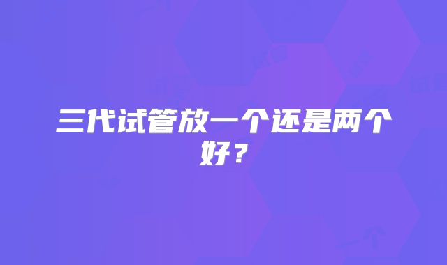 三代试管放一个还是两个好？