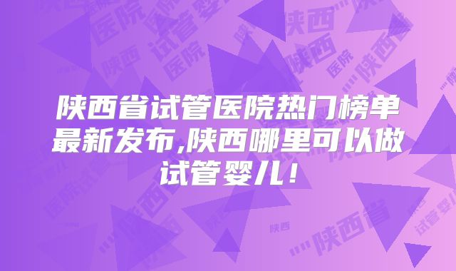 陕西省试管医院热门榜单最新发布,陕西哪里可以做试管婴儿！