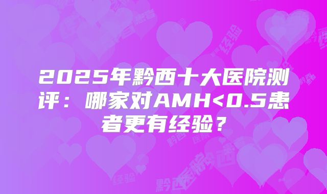 2025年黔西十大医院测评：哪家对AMH<0.5患者更有经验？