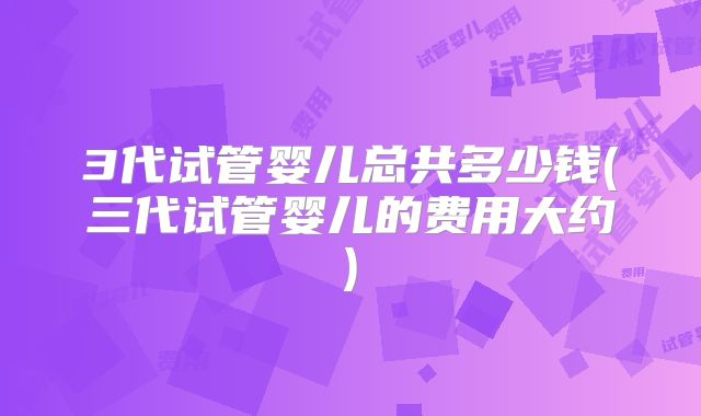 3代试管婴儿总共多少钱(三代试管婴儿的费用大约)