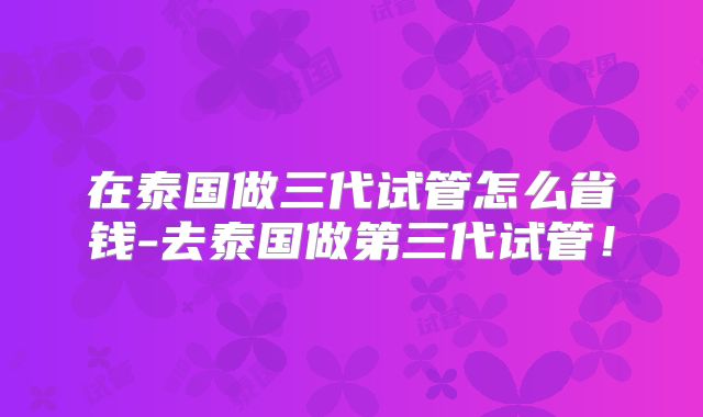 在泰国做三代试管怎么省钱-去泰国做第三代试管!