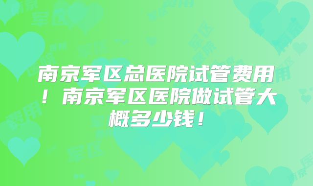 南京军区总医院试管费用!南京军区医院做试管大概多少钱!