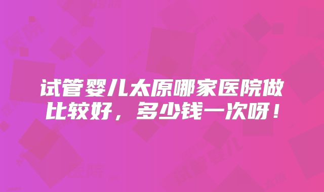 试管婴儿太原哪家医院做比较好，多少钱一次呀！