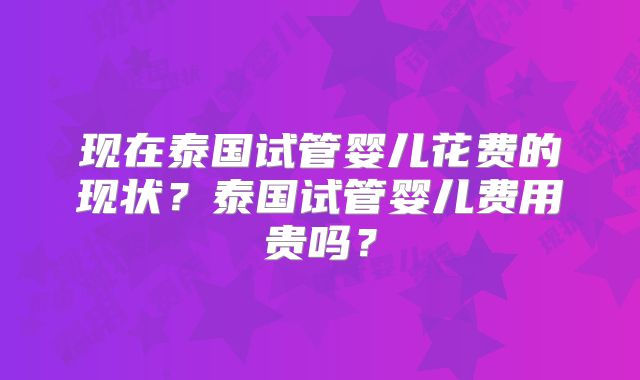 现在泰国试管婴儿花费的现状？泰国试管婴儿费用贵吗？