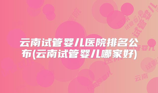 云南试管婴儿医院排名公布(云南试管婴儿哪家好)
