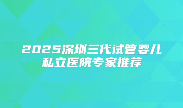 2025深圳三代试管婴儿私立医院专家推荐