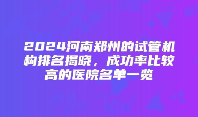 2024河南郑州的试管机构排名揭晓，成功率比较高的医院名单一览