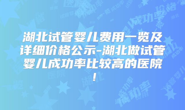 湖北试管婴儿费用一览及详细价格公示-湖北做试管婴儿成功率比较高的医院!