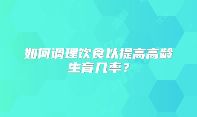 如何调理饮食以提高高龄生育几率?