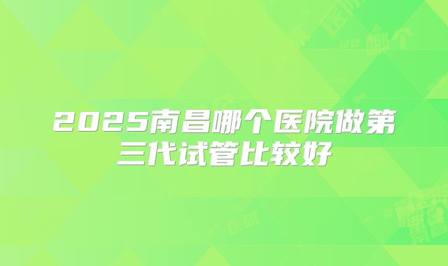 2025南昌哪个医院做第三代试管比较好