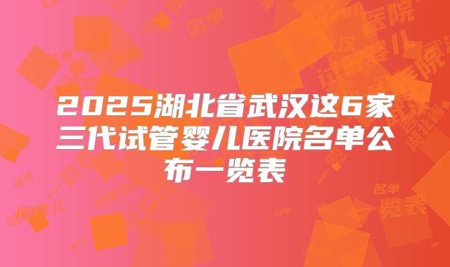 2025湖北省武汉这6家三代试管婴儿医院名单公布一览表