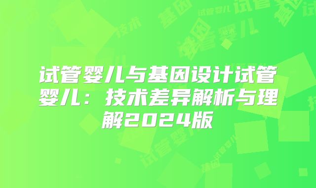 试管婴儿与基因设计试管婴儿：技术差异解析与理解2024版