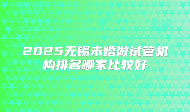 2025无锡未婚做试管机构排名哪家比较好