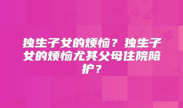 独生子女的烦恼?独生子女的烦恼尤其父母住院陪护?
