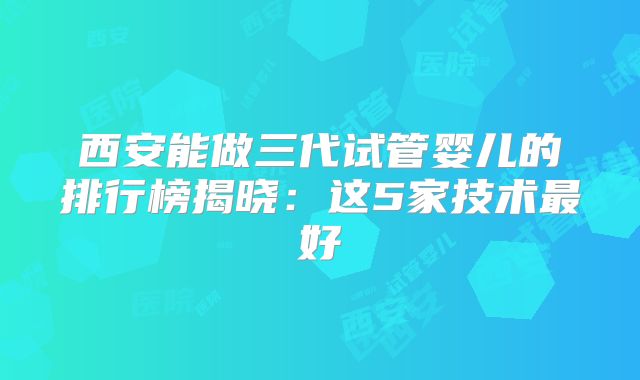 西安能做三代试管婴儿的排行榜揭晓：这5家技术最好