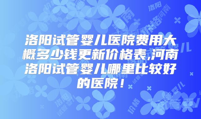 洛阳试管婴儿医院费用大概多少钱更新价格表,河南洛阳试管婴儿哪里比较好的医院！