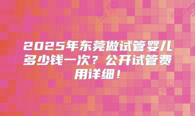 2025年东莞做试管婴儿多少钱一次？公开试管费用详细！