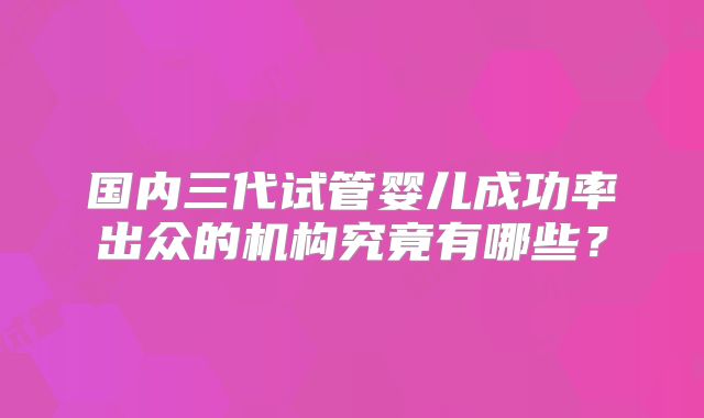 国内三代试管婴儿成功率出众的机构究竟有哪些?