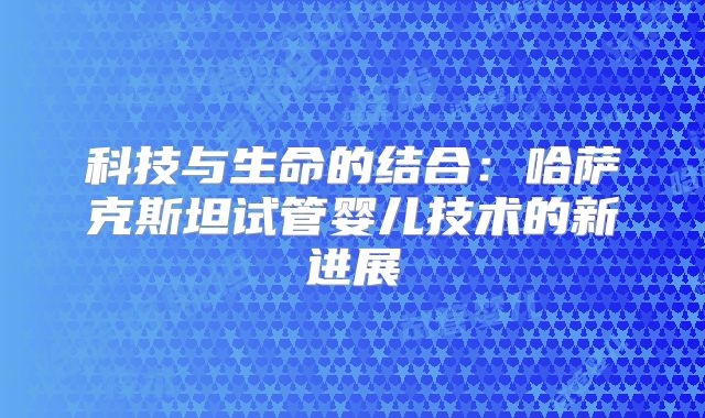 科技与生命的结合：哈萨克斯坦试管婴儿技术的新进展