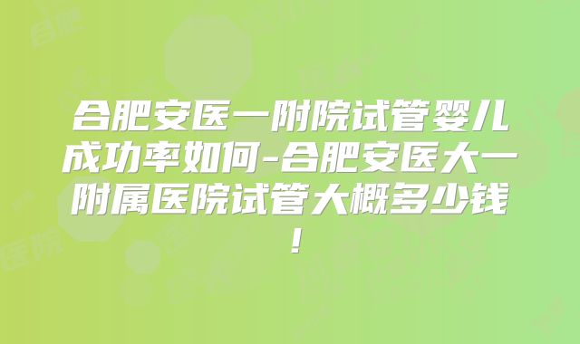 合肥安医一附院试管婴儿成功率如何-合肥安医大一附属医院试管大概多少钱！