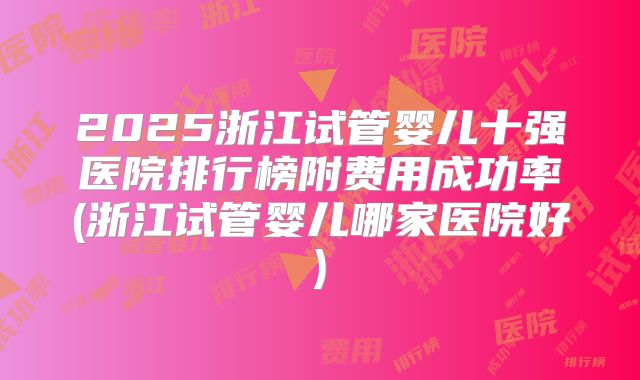 2025浙江试管婴儿十强医院排行榜附费用成功率(浙江试管婴儿哪家医院好)