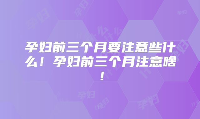 孕妇前三个月要注意些什么！孕妇前三个月注意啥！