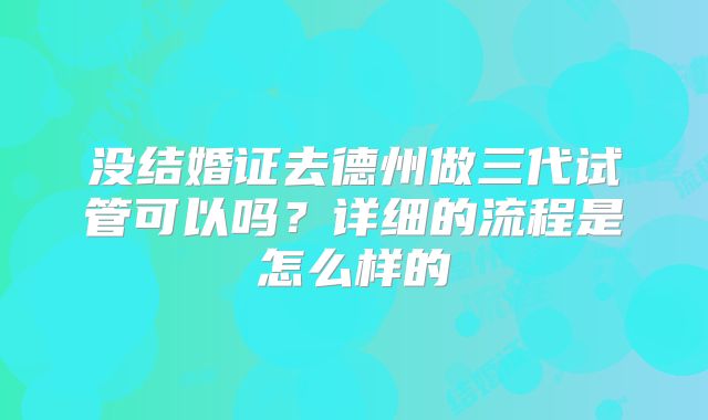 没结婚证去德州做三代试管可以吗？详细的流程是怎么样的