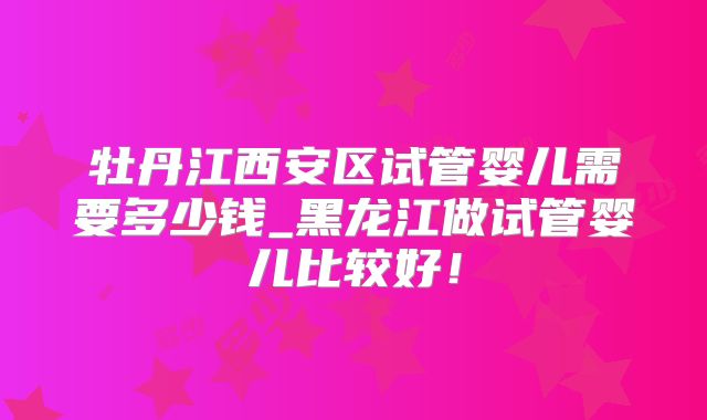 牡丹江西安区试管婴儿需要多少钱_黑龙江做试管婴儿比较好！