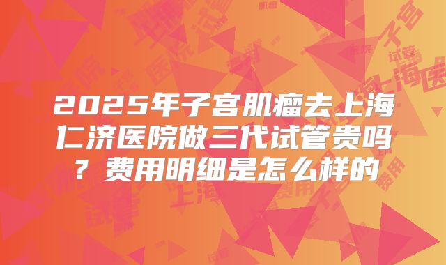 2025年子宫肌瘤去上海仁济医院做三代试管贵吗?费用明细是怎么样的