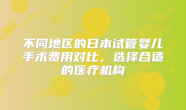 不同地区的日本试管婴儿手术费用对比，选择合适的医疗机构