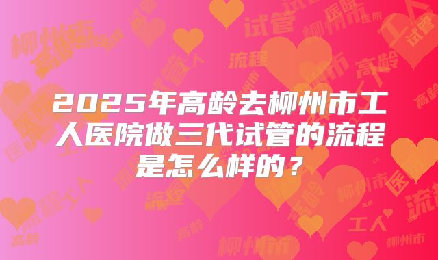 2025年高龄去柳州市工人医院做三代试管的流程是怎么样的?