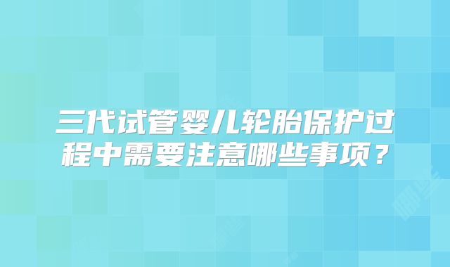 三代试管婴儿轮胎保护过程中需要注意哪些事项？