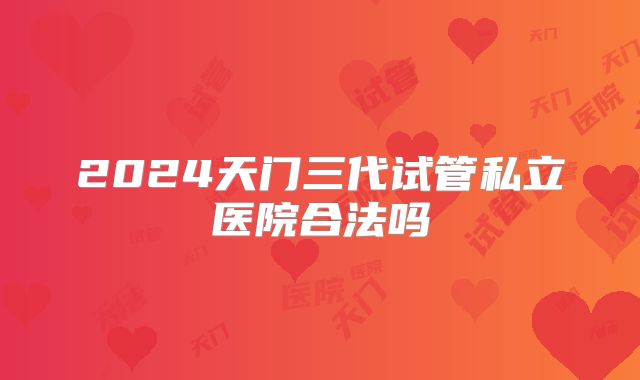 2024天门三代试管私立医院合法吗