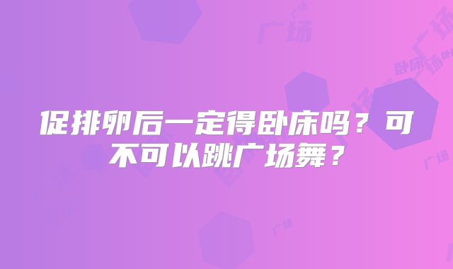 促排卵后一定得卧床吗？可不可以跳广场舞？