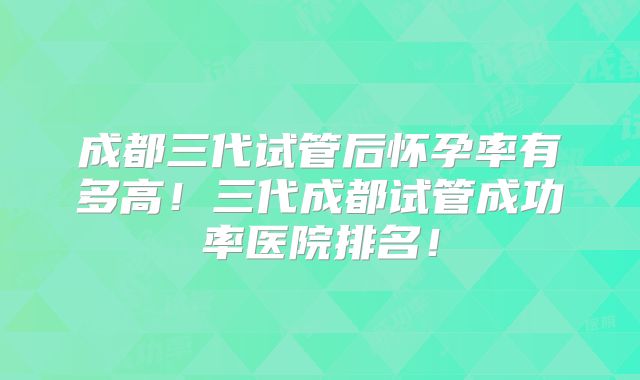 成都三代试管后怀孕率有多高！三代成都试管成功率医院排名！