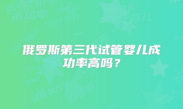 俄罗斯第三代试管婴儿成功率高吗？