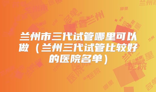 兰州市三代试管哪里可以做（兰州三代试管比较好的医院名单）