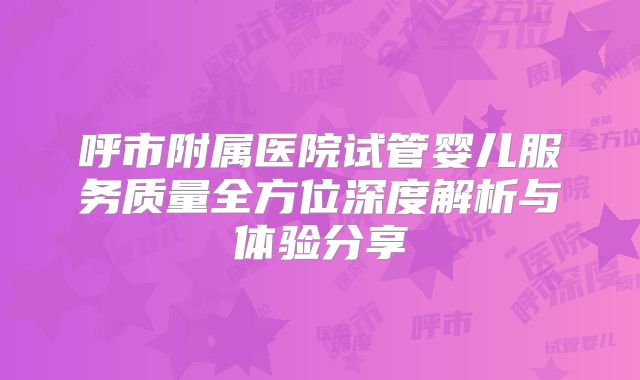 呼市附属医院试管婴儿服务质量全方位深度解析与体验分享