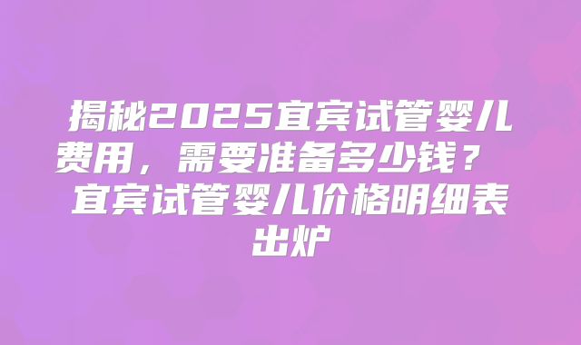 揭秘2025宜宾试管婴儿费用，需要准备多少钱？ 宜宾试管婴儿价格明细表出炉
