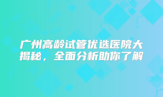 广州高龄试管优选医院大揭秘，全面分析助你了解
