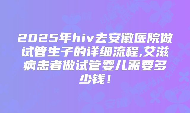 2025年hiv去安徽医院做试管生子的详细流程,艾滋病患者做试管婴儿需要多少钱!