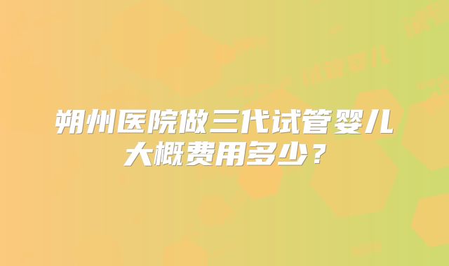朔州医院做三代试管婴儿大概费用多少？