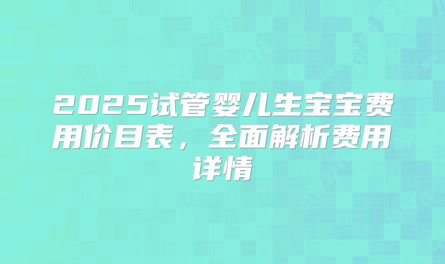 2025试管婴儿生宝宝费用价目表,全面解析费用详情