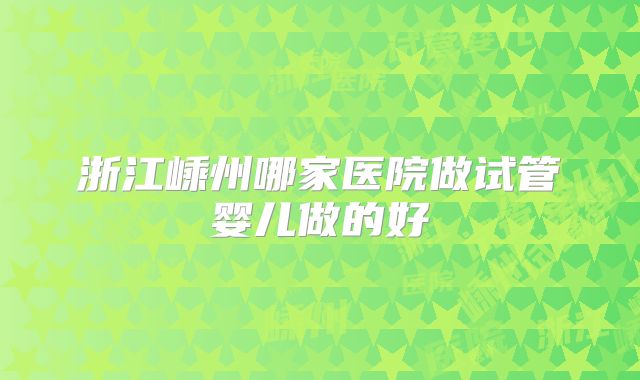 浙江嵊州哪家医院做试管婴儿做的好